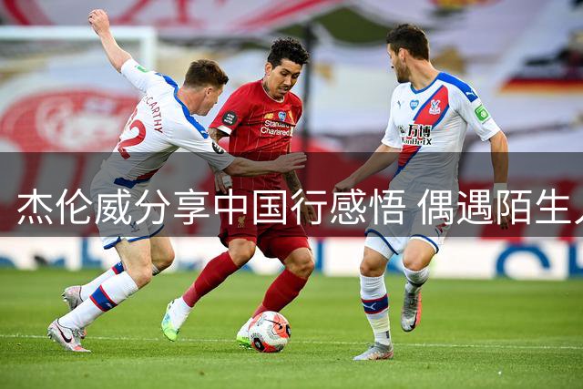 杰伦威分享中国行感悟 偶遇陌生人也能创造特别意义